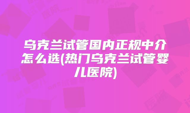 乌克兰试管国内正规中介怎么选(热门乌克兰试管婴儿医院)