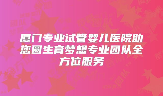 厦门专业试管婴儿医院助您圆生育梦想专业团队全方位服务