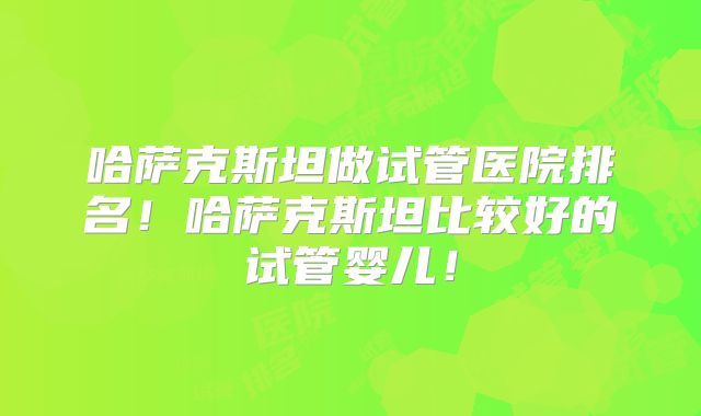 哈萨克斯坦做试管医院排名!哈萨克斯坦比较好的试管婴儿!