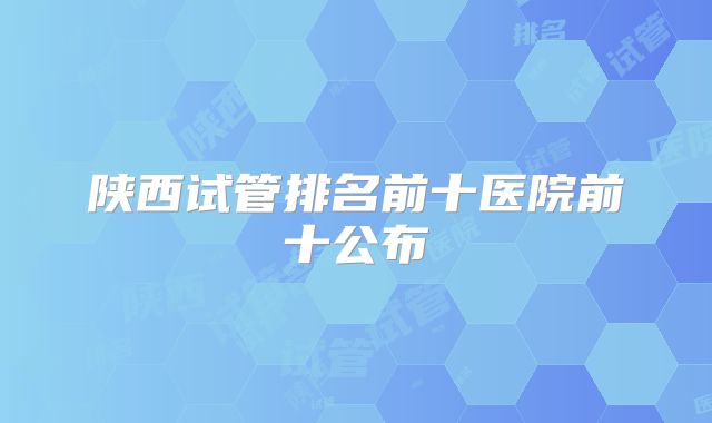 陕西试管排名前十医院前十公布