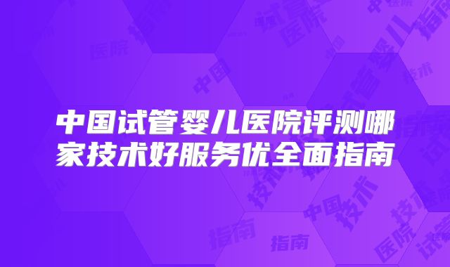 中国试管婴儿医院评测哪家技术好服务优全面指南