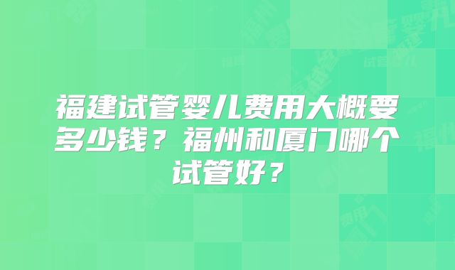 福建试管婴儿费用大概要多少钱?福州和厦门哪个试管好?