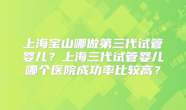 上海宝山哪做第三代试管婴儿?上海三代试管婴儿哪个医院成功率比较高?