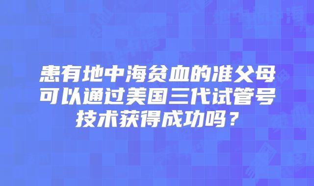 患有地中海贫血的准父母可以通过美国三代试管号技术获得成功吗?