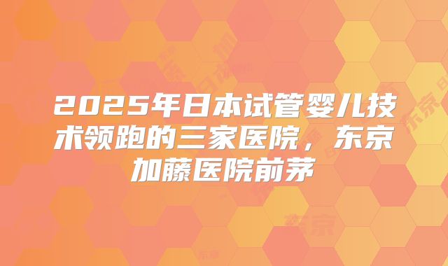 2025年日本试管婴儿技术领跑的三家医院,东京加藤医院前茅