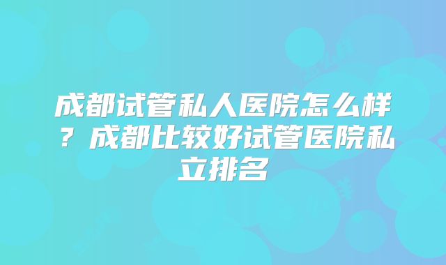 成都试管私人医院怎么样?成都比较好试管医院私立排名