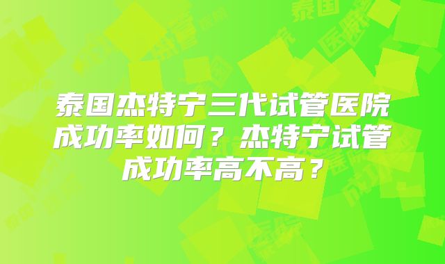 泰国杰特宁三代试管医院成功率如何？杰特宁试管成功率高不高？