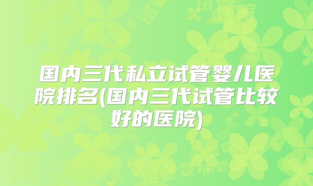 国内三代私立试管婴儿医院排名(国内三代试管比较好的医院)