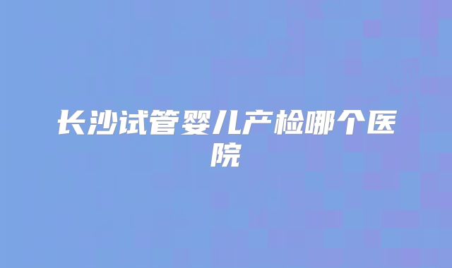 长沙试管婴儿产检哪个医院