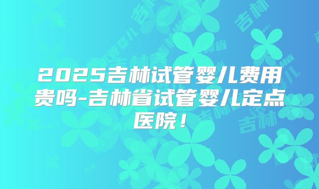 2025吉林试管婴儿费用贵吗-吉林省试管婴儿定点医院!