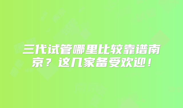 三代试管哪里比较靠谱南京？这几家备受欢迎！