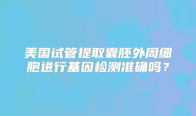 美国试管提取囊胚外周细胞进行基因检测准确吗？