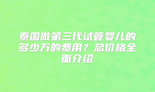 泰国做第三代试管婴儿的多少万的费用?总价格全面介绍