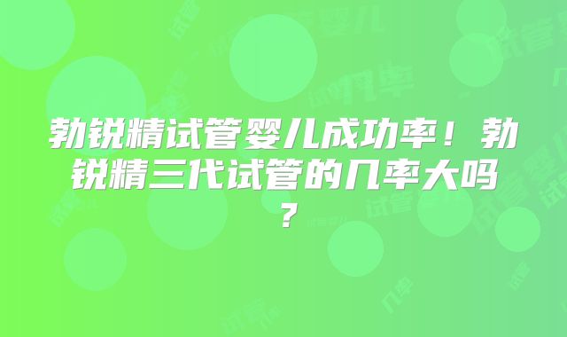 勃锐精试管婴儿成功率！勃锐精三代试管的几率大吗？