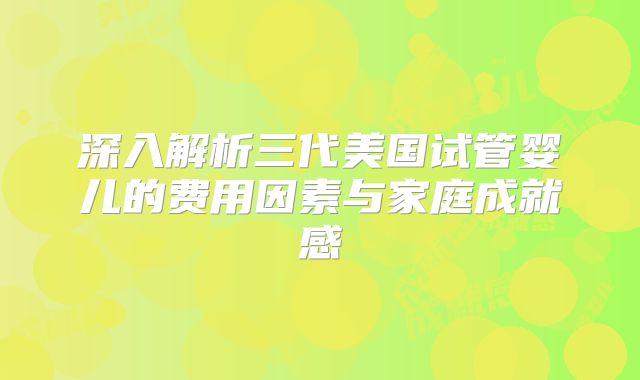 深入解析三代美国试管婴儿的费用因素与家庭成就感