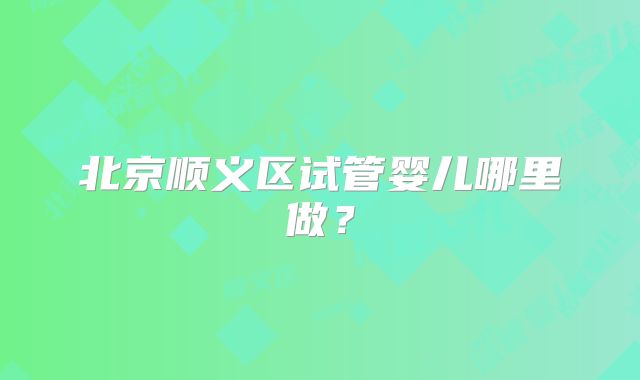 北京顺义区试管婴儿哪里做？