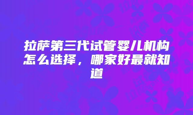 拉萨第三代试管婴儿机构怎么选择，哪家好最就知道