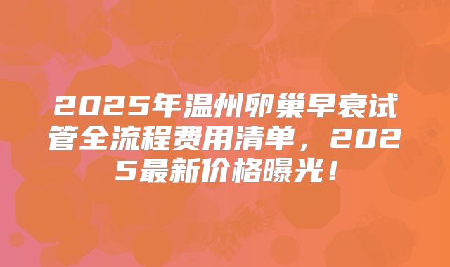 2025年温州卵巢早衰试管全流程费用清单,2025最新价格曝光!