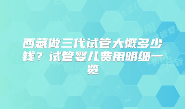 西藏做三代试管大概多少钱?试管婴儿费用明细一览