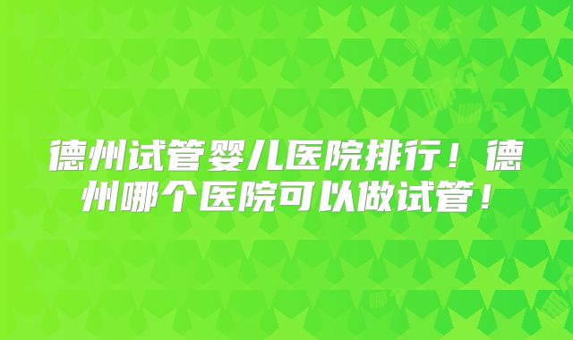德州试管婴儿医院排行!德州哪个医院可以做试管!