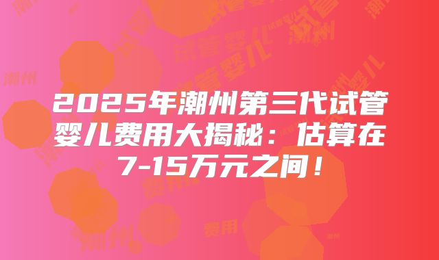 2025年潮州第三代试管婴儿费用大揭秘:估算在7-15万元之间!