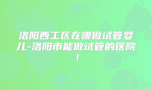 洛阳西工区在哪做试管婴儿-洛阳市能做试管的医院！