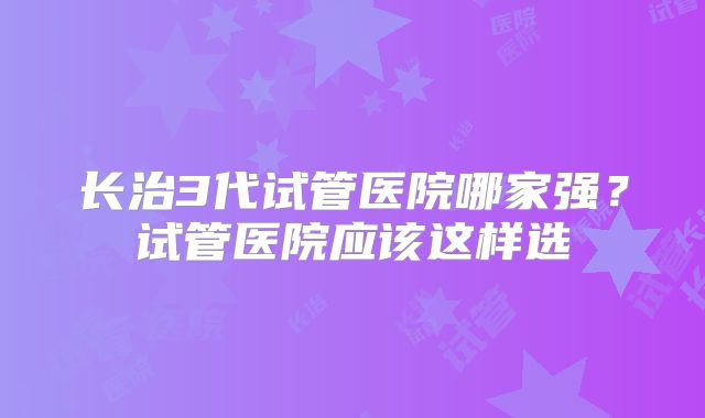 长治3代试管医院哪家强？试管医院应该这样选