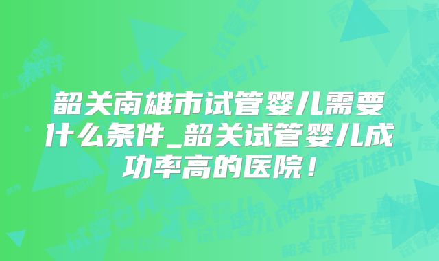 韶关南雄市试管婴儿需要什么条件_韶关试管婴儿成功率高的医院！