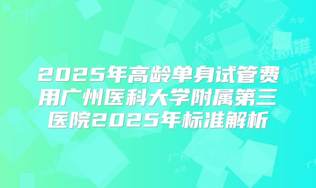 2025年高龄单身试管费用广州医科大学附属第三医院2025年标准解析
