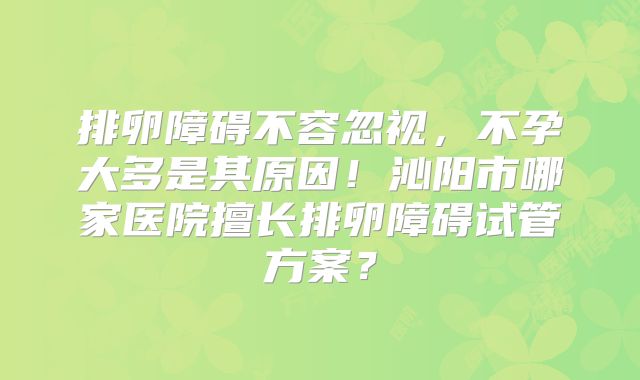 排卵障碍不容忽视，不孕大多是其原因！沁阳市哪家医院擅长排卵障碍试管方案？