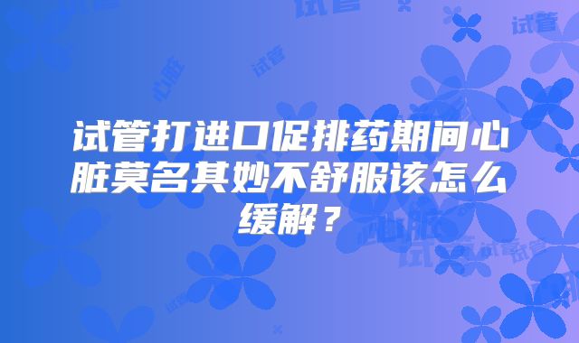 试管打进口促排药期间心脏莫名其妙不舒服该怎么缓解?