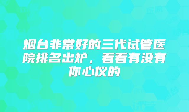 烟台非常好的三代试管医院排名出炉,看看有没有你心仪的