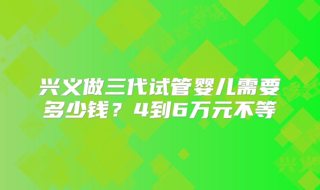 兴义做三代试管婴儿需要多少钱？4到6万元不等