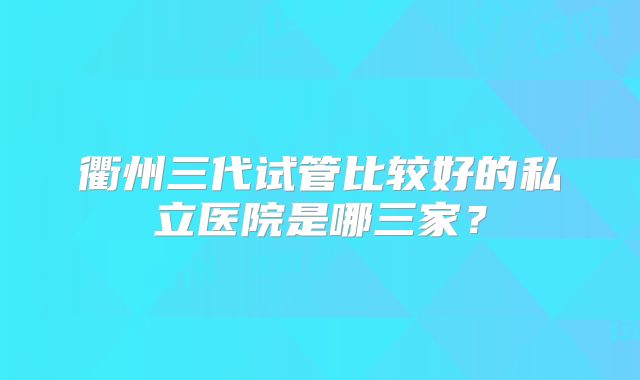 衢州三代试管比较好的私立医院是哪三家？