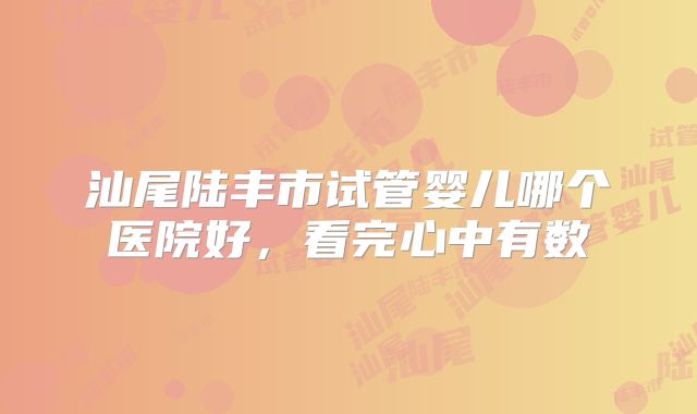 汕尾陆丰市试管婴儿哪个医院好,看完心中有数