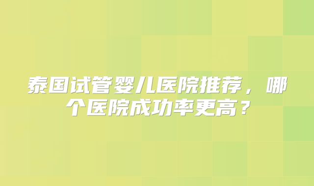 泰国试管婴儿医院推荐，哪个医院成功率更高？