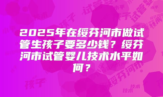 2025年在绥芬河市做试管生孩子要多少钱?绥芬河市试管婴儿技术水平如何?