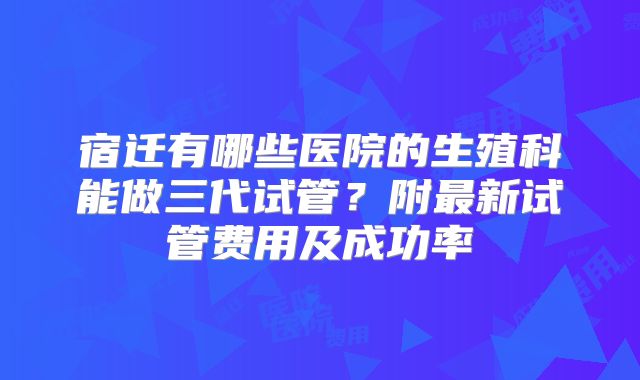 宿迁有哪些医院的生殖科能做三代试管?附最新试管费用及成功率