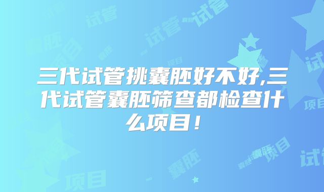 三代试管挑囊胚好不好,三代试管囊胚筛查都检查什么项目!