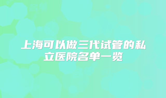 上海可以做三代试管的私立医院名单一览