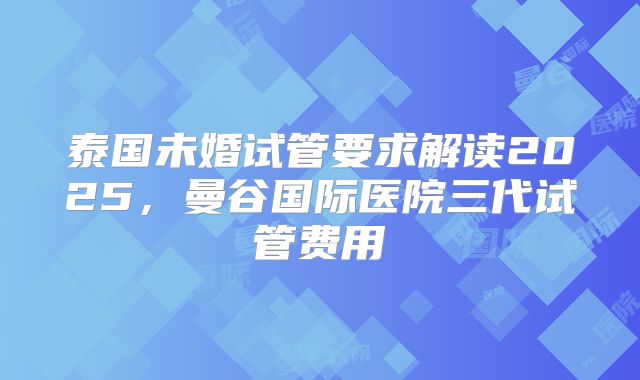 泰国未婚试管要求解读2025,曼谷国际医院三代试管费用