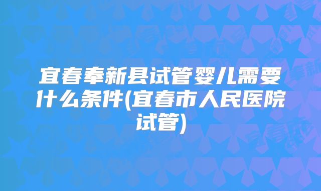 宜春奉新县试管婴儿需要什么条件(宜春市人民医院试管)