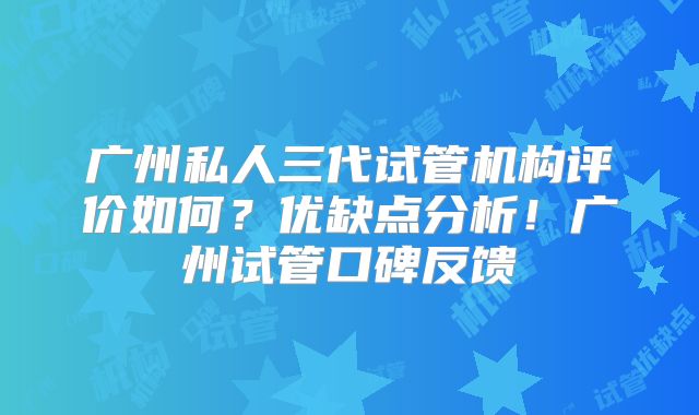 广州私人三代试管机构评价如何?优缺点分析!广州试管口碑反馈