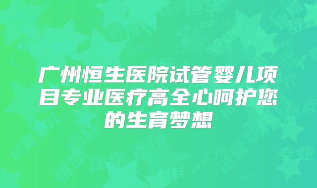 广州恒生医院试管婴儿项目专业医疗高全心呵护您的生育梦想
