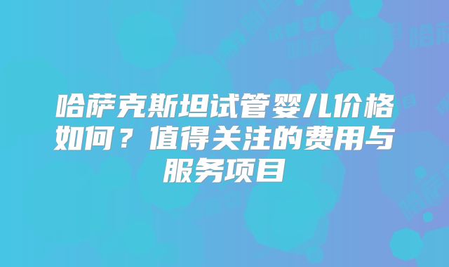 哈萨克斯坦试管婴儿价格如何?值得关注的费用与服务项目