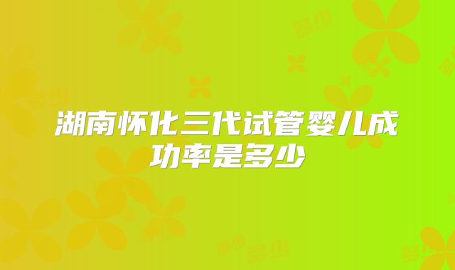 湖南怀化三代试管婴儿成功率是多少