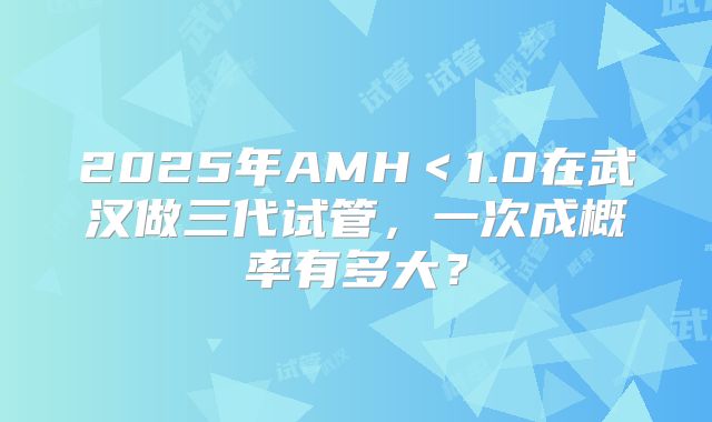 2025年AMH＜1.0在武汉做三代试管，一次成概率有多大？