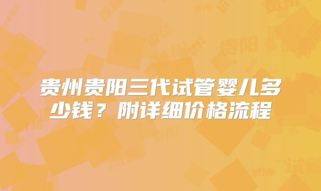贵州贵阳三代试管婴儿多少钱?附详细价格流程