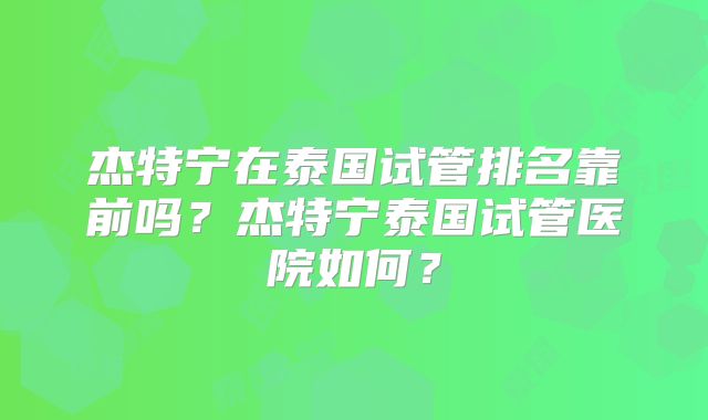 杰特宁在泰国试管排名靠前吗？杰特宁泰国试管医院如何？