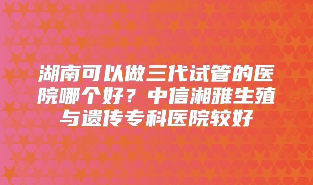 湖南可以做三代试管的医院哪个好？中信湘雅生殖与遗传专科医院较好